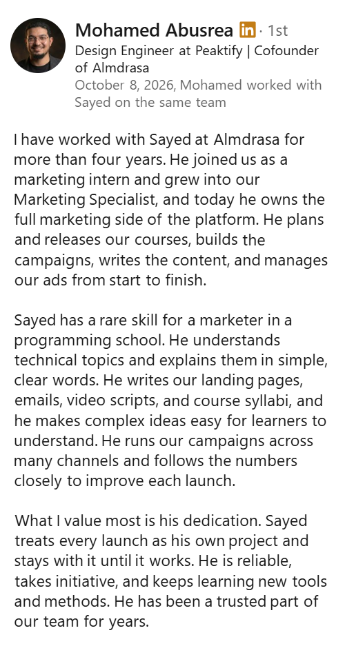 Screenshot of a LinkedIn recommendation from Mohamed Abusrea, Design Engineer at Peaktify and Cofounder of Almdrasa, October 8, 2026: “I have worked with Sayed at Almdrasa for more than four years. He joined us as a marketing intern and grew into our Marketing Specialist, and today he owns the full marketing side of the platform. He plans and releases our courses, builds the campaigns, writes the content, and manages our ads from start to finish. Sayed has a rare skill for a marketer in a programming school. He understands technical topics and explains them in simple, clear words. He writes our landing pages, emails, video scripts, and course syllabi, and he makes complex ideas easy for learners to understand. He runs our campaigns across many channels and follows the numbers closely to improve each launch. What I value most is his dedication. Sayed treats every launch as his own project and stays with it until it works. He is reliable, takes initiative, and keeps learning new tools and methods. He has been a trusted part of our team for years.”
