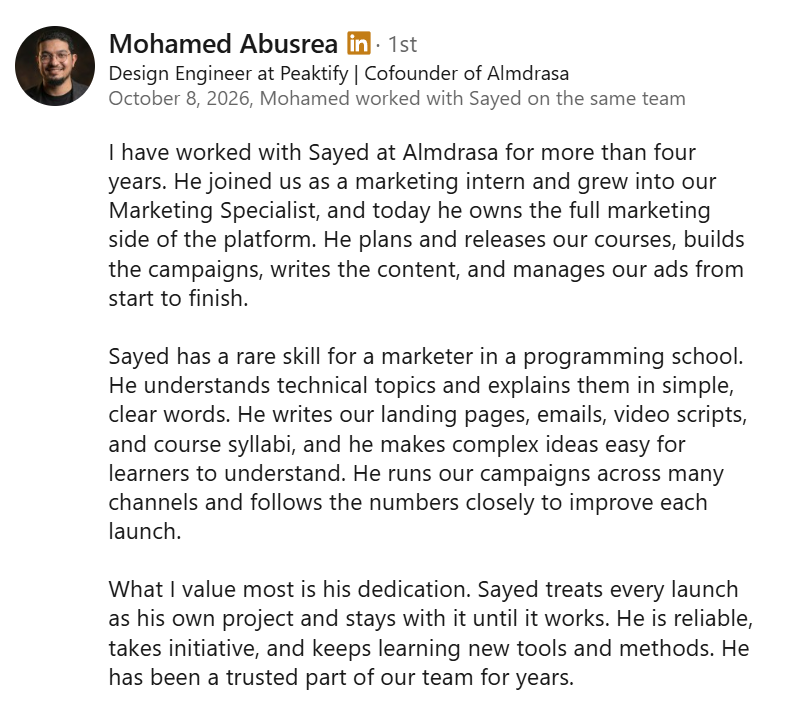 Screenshot of a LinkedIn recommendation from Mohamed Abusrea, Design Engineer at Peaktify and Cofounder of Almdrasa, October 8, 2026: “I have worked with Sayed at Almdrasa for more than four years. He joined us as a marketing intern and grew into our Marketing Specialist, and today he owns the full marketing side of the platform. He plans and releases our courses, builds the campaigns, writes the content, and manages our ads from start to finish. Sayed has a rare skill for a marketer in a programming school. He understands technical topics and explains them in simple, clear words. He writes our landing pages, emails, video scripts, and course syllabi, and he makes complex ideas easy for learners to understand. He runs our campaigns across many channels and follows the numbers closely to improve each launch. What I value most is his dedication. Sayed treats every launch as his own project and stays with it until it works. He is reliable, takes initiative, and keeps learning new tools and methods. He has been a trusted part of our team for years.”