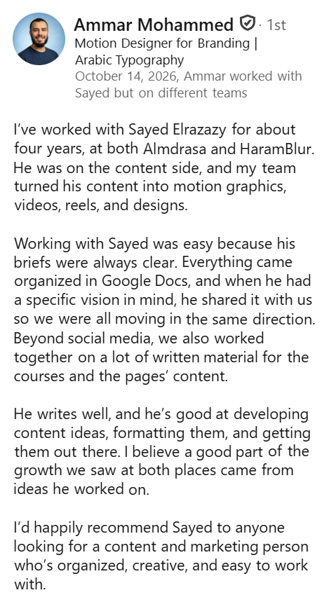 Screenshot of a LinkedIn recommendation from Ammar Mohammed, Motion Designer for Branding and Arabic Typography, October 14, 2026: “I’ve worked with Sayed Elrazazy for about four years, at both Almdrasa and HaramBlur. He was on the content side, and my team turned his content into motion graphics, videos, reels, and designs. Working with Sayed was easy because his briefs were always clear. Everything came organized in Google Docs, and when he had a specific vision in mind, he shared it with us so we were all moving in the same direction. Beyond social media, we also worked together on a lot of written material for the courses and the pages’ content. He writes well, and he’s good at developing content ideas, formatting them, and getting them out there. I believe a good part of the growth we saw at both places came from ideas he worked on. I’d happily recommend Sayed to anyone looking for a content and marketing person who’s organized, creative, and easy to work with.”