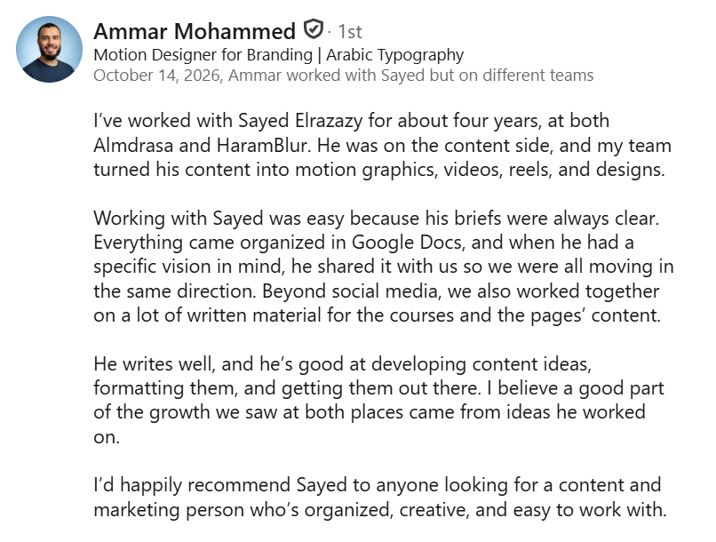 Screenshot of a LinkedIn recommendation from Ammar Mohammed, Motion Designer for Branding and Arabic Typography, October 14, 2026: “I’ve worked with Sayed Elrazazy for about four years, at both Almdrasa and HaramBlur. He was on the content side, and my team turned his content into motion graphics, videos, reels, and designs. Working with Sayed was easy because his briefs were always clear. Everything came organized in Google Docs, and when he had a specific vision in mind, he shared it with us so we were all moving in the same direction. Beyond social media, we also worked together on a lot of written material for the courses and the pages’ content. He writes well, and he’s good at developing content ideas, formatting them, and getting them out there. I believe a good part of the growth we saw at both places came from ideas he worked on. I’d happily recommend Sayed to anyone looking for a content and marketing person who’s organized, creative, and easy to work with.”