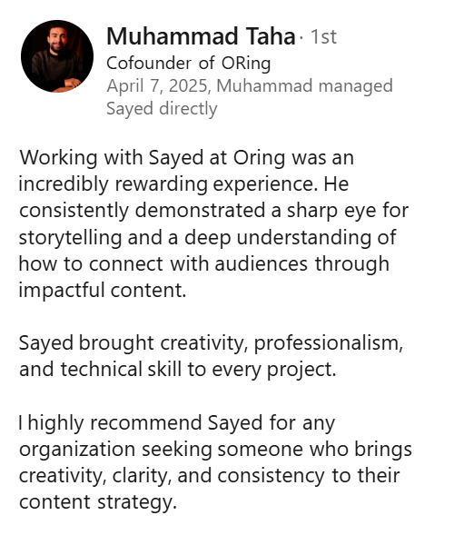 Screenshot of a LinkedIn recommendation from Muhammad Taha, Cofounder of ORing, April 7, 2025: “Working with Sayed at Oring was an incredibly rewarding experience. He consistently demonstrated a sharp eye for storytelling and a deep understanding of how to connect with audiences through impactful content. Sayed brought creativity, professionalism, and technical skill to every project. I highly recommend Sayed for any organization seeking someone who brings creativity, clarity, and consistency to their content strategy.”