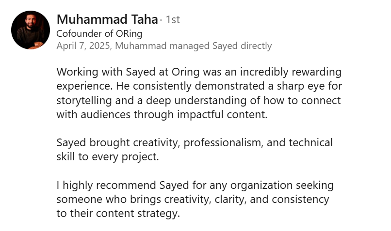 Screenshot of a LinkedIn recommendation from Muhammad Taha, Cofounder of ORing, April 7, 2025: “Working with Sayed at Oring was an incredibly rewarding experience. He consistently demonstrated a sharp eye for storytelling and a deep understanding of how to connect with audiences through impactful content. Sayed brought creativity, professionalism, and technical skill to every project. I highly recommend Sayed for any organization seeking someone who brings creativity, clarity, and consistency to their content strategy.”